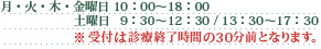 月・火・木・金曜日 10：00～18：00 土曜日   9：30～12：30 / 13：30～17：30　受付は診療終了時間の30分前となります。