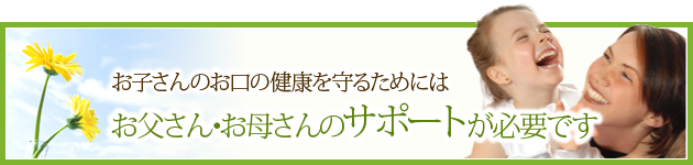 お子さんのお口の健康を守るためには、お父さん・お母さんのサポートが必要です