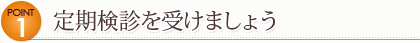 Point 1　定期検診を受けましょう