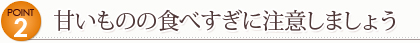 Point 2　甘いものの食べすぎに注意しましょう