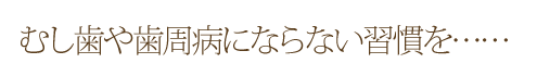 むし歯や歯周病にならない習慣を……